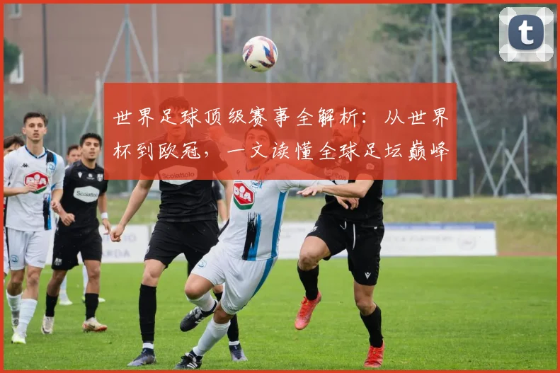 世界足球顶级赛事全解析：从世界杯到欧冠，一文读懂全球足坛巅峰舞台