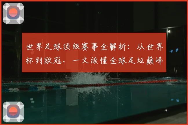 世界足球顶级赛事全解析:从世界杯到欧冠,一文读懂全球足坛巅峰舞台