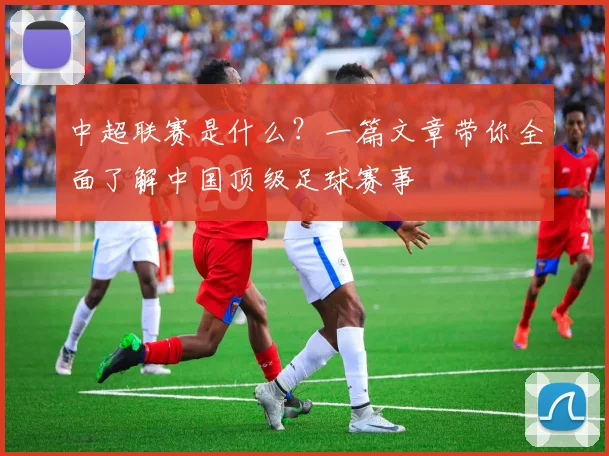 中超联赛是什么?一篇文章带你全面了解中国顶级足球赛事