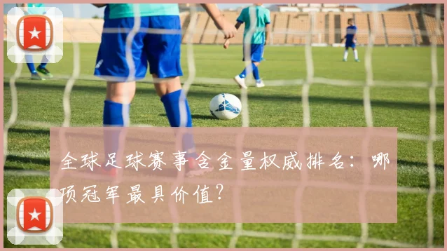 全球足球赛事含金量权威排名：哪项冠军最具价值？