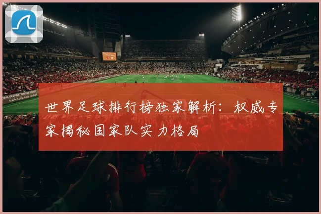 世界足球排行榜独家解析：权威专家揭秘国家队实力格局